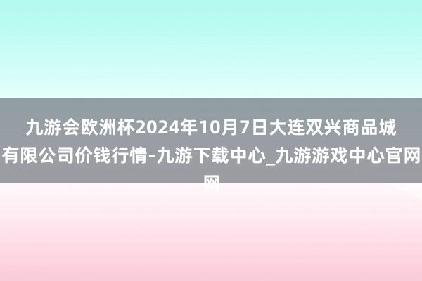 九游会欧洲杯2024年10月7日大连双兴商品城有限公司价钱行情-九游下载中心_九游游戏中心官网
