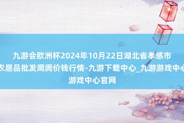 九游会欧洲杯2024年10月22日湖北省孝感市南大农居品批发阛阓价钱行情-九游下载中心_九游游戏中心官网