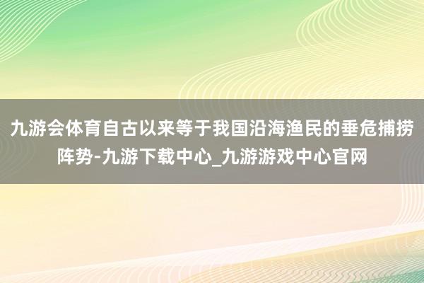 九游会体育自古以来等于我国沿海渔民的垂危捕捞阵势-九游下载中心_九游游戏中心官网