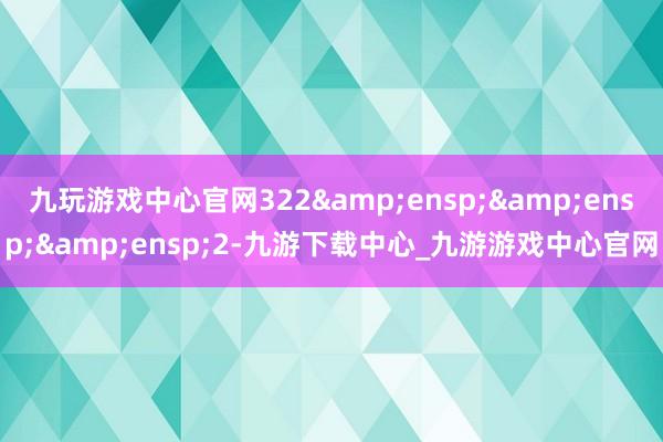 九玩游戏中心官网322   2-九游下载中心_九游游戏中心官网