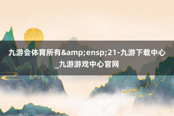 九游会体育所有 21-九游下载中心_九游游戏中心官网