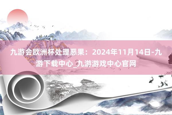 九游会欧洲杯处理恶果：2024年11月14日-九游下载中心_九游游戏中心官网