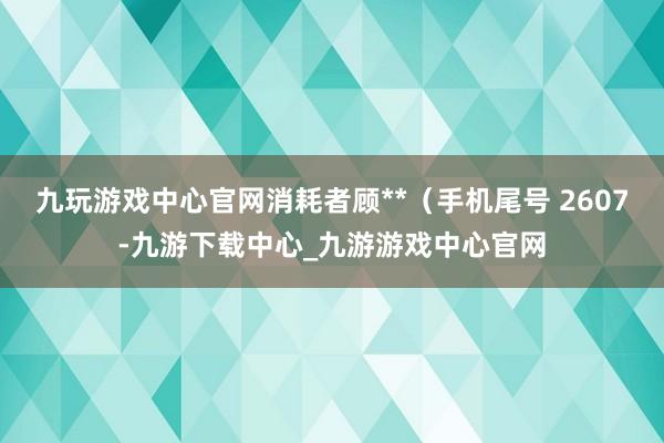 九玩游戏中心官网消耗者顾**（手机尾号 2607-九游下载中心_九游游戏中心官网