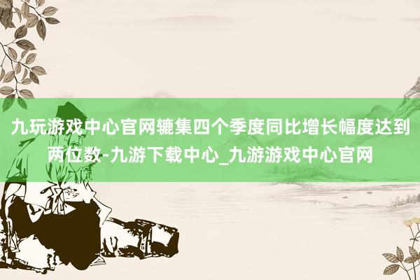 九玩游戏中心官网辘集四个季度同比增长幅度达到两位数-九游下载中心_九游游戏中心官网
