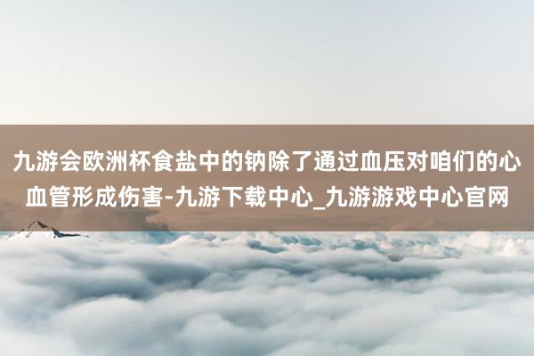 九游会欧洲杯食盐中的钠除了通过血压对咱们的心血管形成伤害-九游下载中心_九游游戏中心官网