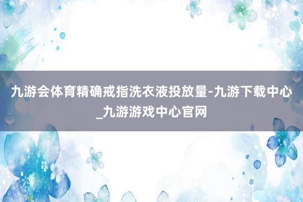 九游会体育精确戒指洗衣液投放量-九游下载中心_九游游戏中心官网
