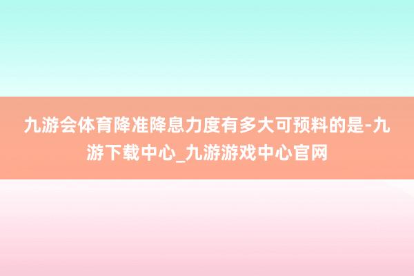 九游会体育　　降准降息力度有多大　　可预料的是-九游下载中心_九游游戏中心官网