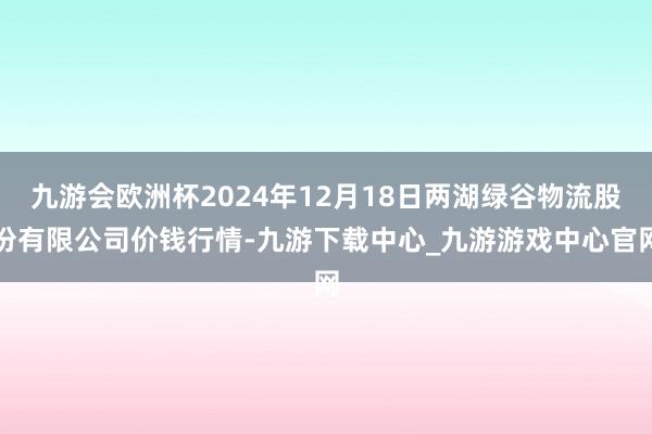 九游会欧洲杯2024年12月18日两湖绿谷物流股份有限公司价钱行情-九游下载中心_九游游戏中心官网