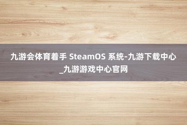九游会体育着手 SteamOS 系统-九游下载中心_九游游戏中心官网