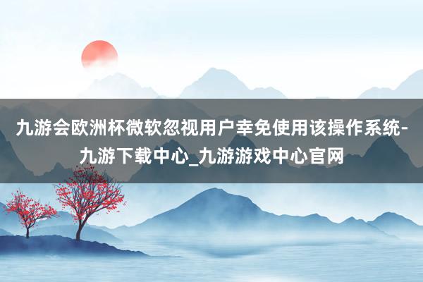 九游会欧洲杯微软忽视用户幸免使用该操作系统-九游下载中心_九游游戏中心官网