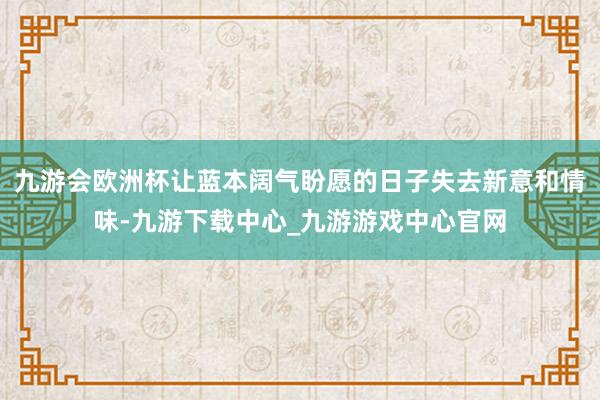 九游会欧洲杯让蓝本阔气盼愿的日子失去新意和情味-九游下载中心_九游游戏中心官网