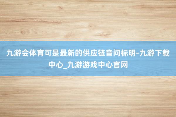 九游会体育可是最新的供应链音问标明-九游下载中心_九游游戏中心官网