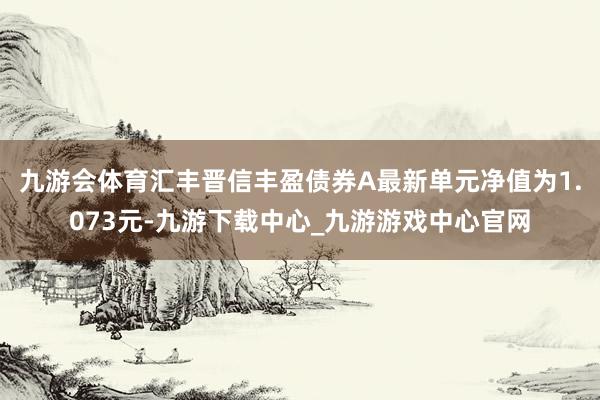 九游会体育汇丰晋信丰盈债券A最新单元净值为1.073元-九游下载中心_九游游戏中心官网