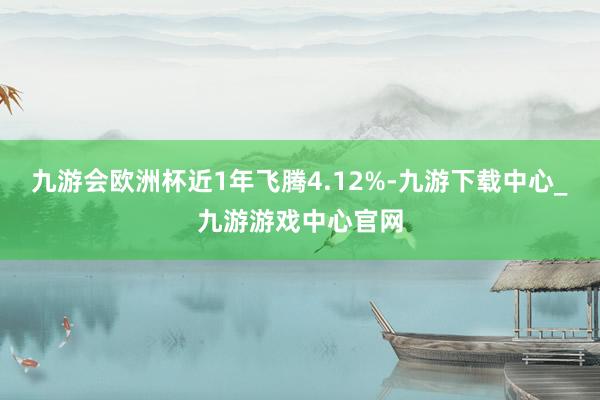 九游会欧洲杯近1年飞腾4.12%-九游下载中心_九游游戏中心官网