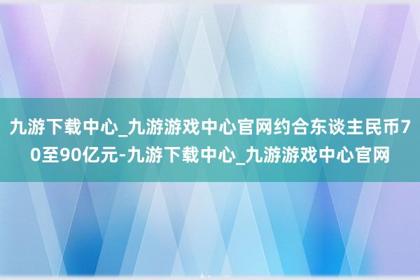 九游下载中心_九游游戏中心官网约合东谈主民币70至90亿元-九游下载中心_九游游戏中心官网