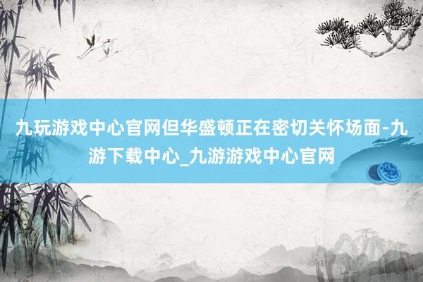 九玩游戏中心官网但华盛顿正在密切关怀场面-九游下载中心_九游游戏中心官网