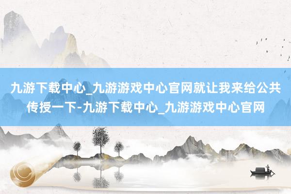 九游下载中心_九游游戏中心官网就让我来给公共传授一下-九游下载中心_九游游戏中心官网