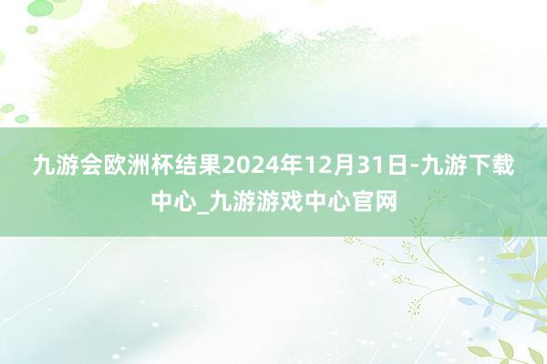 九游会欧洲杯结果2024年12月31日-九游下载中心_九游游戏中心官网
