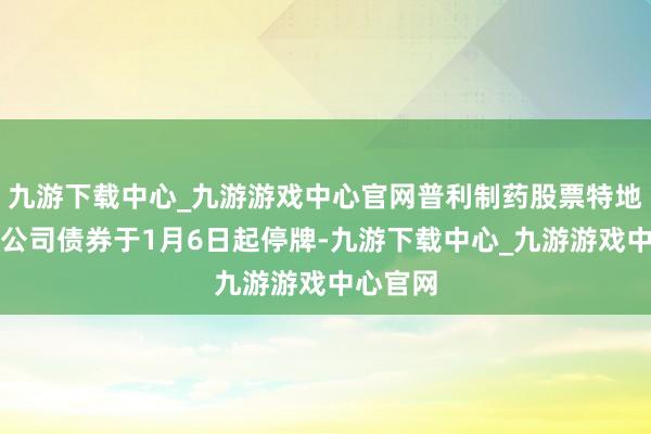 九游下载中心_九游游戏中心官网普利制药股票特地可调理公司债券于1月6日起停牌-九游下载中心_九游游戏中心官网