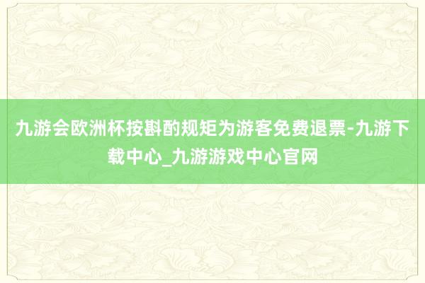 九游会欧洲杯按斟酌规矩为游客免费退票-九游下载中心_九游游戏中心官网