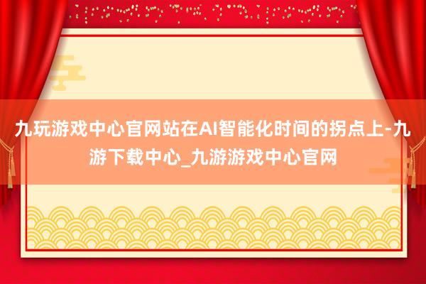 九玩游戏中心官网站在AI智能化时间的拐点上-九游下载中心_九游游戏中心官网