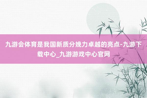 九游会体育是我国新质分娩力卓越的亮点-九游下载中心_九游游戏中心官网