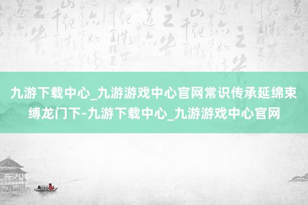 九游下载中心_九游游戏中心官网常识传承延绵束缚龙门下-九游下载中心_九游游戏中心官网