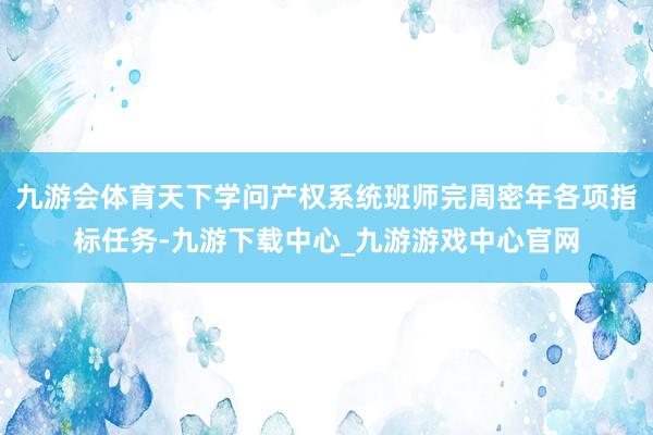 九游会体育天下学问产权系统班师完周密年各项指标任务-九游下载中心_九游游戏中心官网