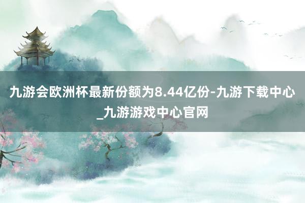 九游会欧洲杯最新份额为8.44亿份-九游下载中心_九游游戏中心官网