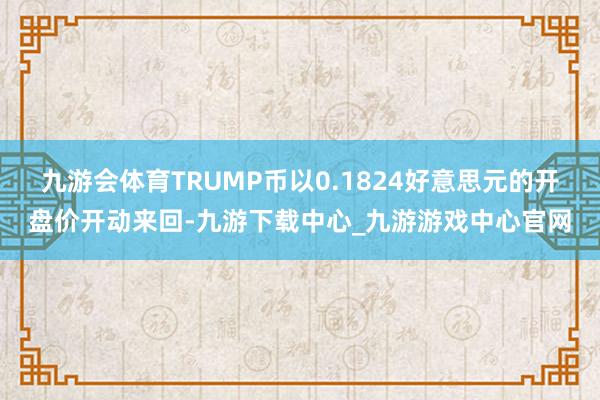 九游会体育TRUMP币以0.1824好意思元的开盘价开动来回-九游下载中心_九游游戏中心官网