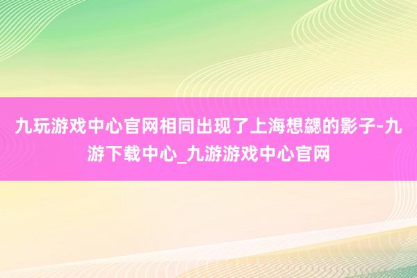 九玩游戏中心官网相同出现了上海想勰的影子-九游下载中心_九游游戏中心官网