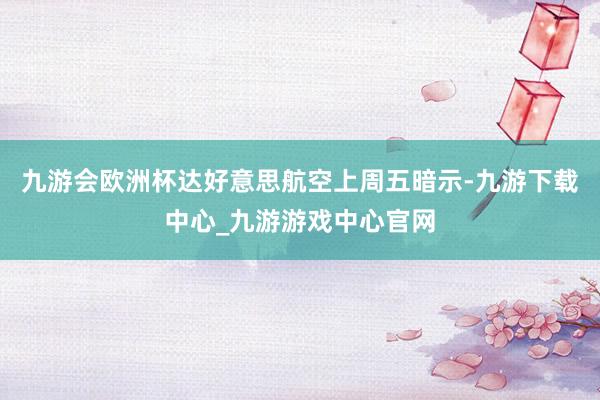 九游会欧洲杯达好意思航空上周五暗示-九游下载中心_九游游戏中心官网