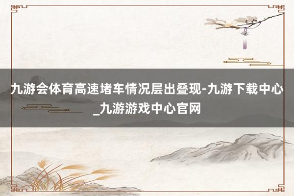 九游会体育高速堵车情况层出叠现-九游下载中心_九游游戏中心官网