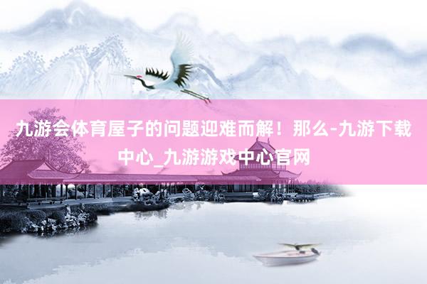 九游会体育屋子的问题迎难而解！那么-九游下载中心_九游游戏中心官网