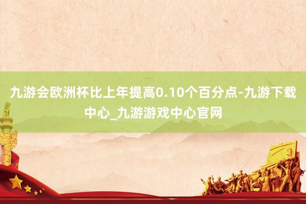 九游会欧洲杯比上年提高0.10个百分点-九游下载中心_九游游戏中心官网