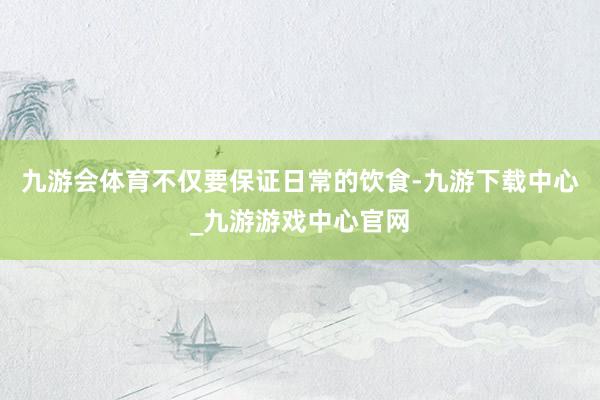 九游会体育不仅要保证日常的饮食-九游下载中心_九游游戏中心官网
