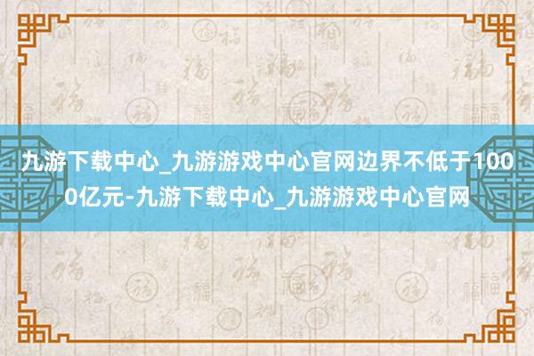 九游下载中心_九游游戏中心官网边界不低于1000亿元-九游下载中心_九游游戏中心官网