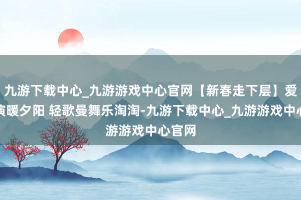 九游下载中心_九游游戏中心官网【新春走下层】爱心饰演暖夕阳 轻歌曼舞乐淘淘-九游下载中心_九游游戏中心官网