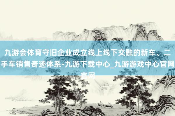 九游会体育守旧企业成立线上线下交融的新车、二手车销售奇迹体系-九游下载中心_九游游戏中心官网