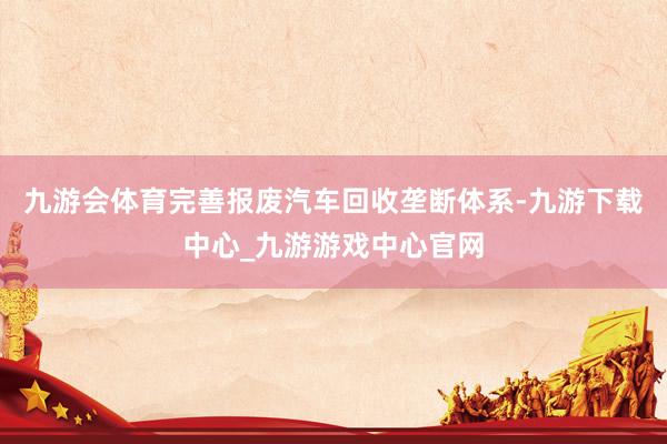 九游会体育完善报废汽车回收垄断体系-九游下载中心_九游游戏中心官网