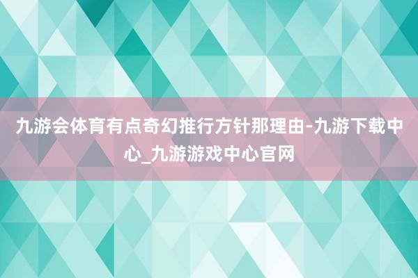 九游会体育有点奇幻推行方针那理由-九游下载中心_九游游戏中心官网