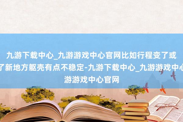 九游下载中心_九游游戏中心官网比如行程变了或者到了新地方躯壳有点不稳定-九游下载中心_九游游戏中心官网