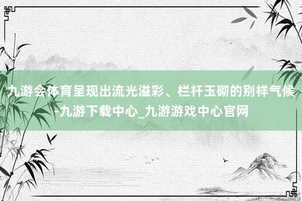 九游会体育呈现出流光溢彩、栏杆玉砌的别样气候-九游下载中心_九游游戏中心官网