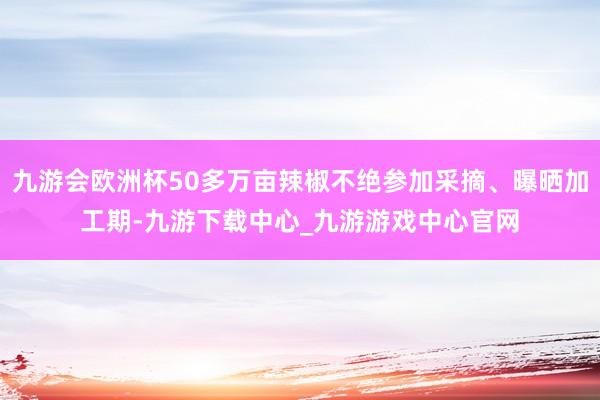 九游会欧洲杯50多万亩辣椒不绝参加采摘、曝晒加工期-九游下载中心_九游游戏中心官网