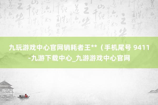 九玩游戏中心官网销耗者王**（手机尾号 9411-九游下载中心_九游游戏中心官网