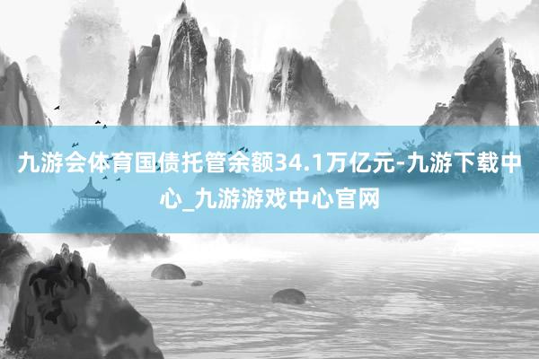 九游会体育国债托管余额34.1万亿元-九游下载中心_九游游戏中心官网