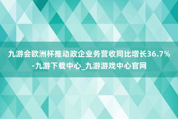 九游会欧洲杯推动政企业务营收同比增长36.7%-九游下载中心_九游游戏中心官网