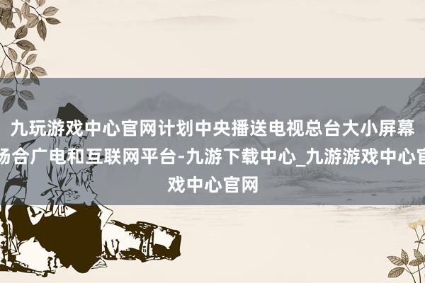 九玩游戏中心官网计划中央播送电视总台大小屏幕、场合广电和互联网平台-九游下载中心_九游游戏中心官网