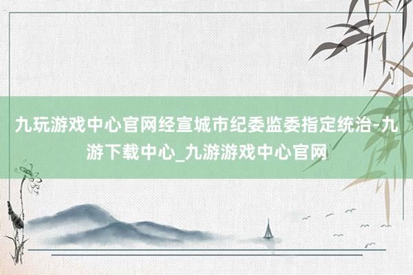 九玩游戏中心官网经宣城市纪委监委指定统治-九游下载中心_九游游戏中心官网