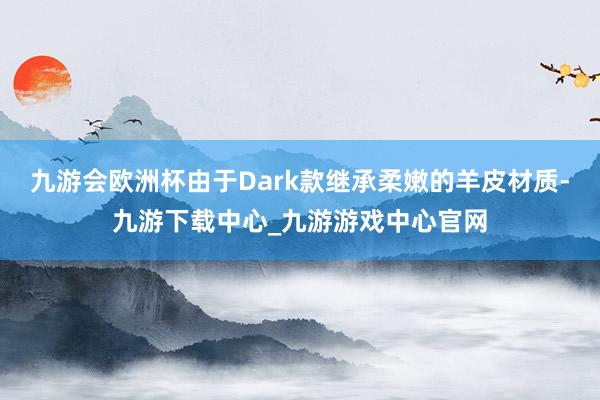 九游会欧洲杯由于Dark款继承柔嫩的羊皮材质-九游下载中心_九游游戏中心官网